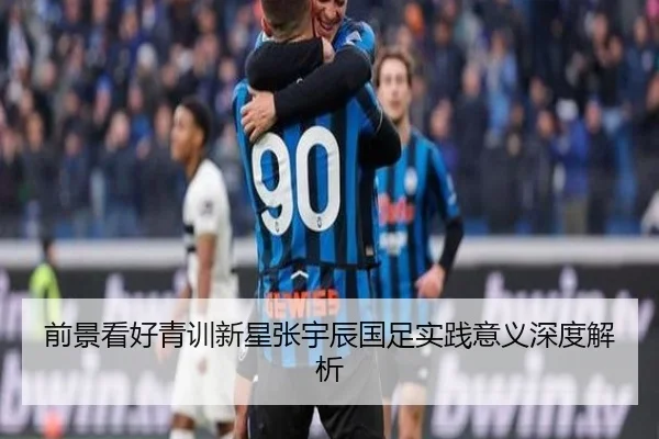前景看好青训新星张宇辰国足实践意义深度解析